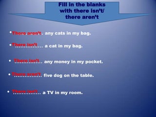 Fill in the blanks
                     with there isn’t/
                        there aren’t


•There aren’t any cats in my bag.
  ................
•There isn’t a cat in my bag.
  ................

• There isn’t any money in my pocket.
  ................
• There aren’t five dog on the table.
   ................

• There isn’t a TV in my room.
  ................
 