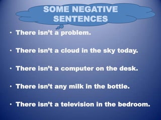 SOME NEGATIVE
            SENTENCES
• There isn’t a problem.

• There isn’t a cloud in the sky today.

• There isn’t a computer on the desk.

• There isn’t any milk in the bottle.

• There isn’t a television in the bedroom.
 