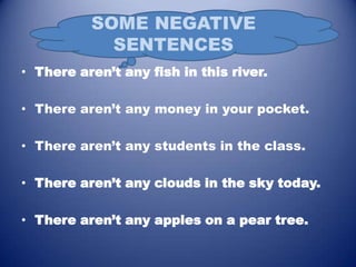 • There aren’t any fish in this river.

• There aren’t any money in your pocket.

• There aren’t any students in the class.

• There aren’t any clouds in the sky today.

• There aren’t any apples on a pear tree.
 
