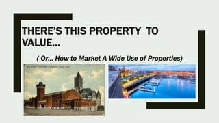 THERE’S THIS PROPERTY TO
VALUE…
( Or… How to Market A Wide Use of Properties)
 