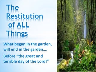 The
 Restitution
 of ALL
 Things
What began in the garden,
will end in the garden….
Before “the great and
terrible day of the Lord!”
 