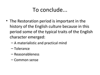 To conclude...
• The Restoration period is important in the
history of the English culture because in this
period some of the typical traits of the English
character emerged:
– A materialistic and practical mind
– Tolerance
– Reasonableness
– Common sense
 