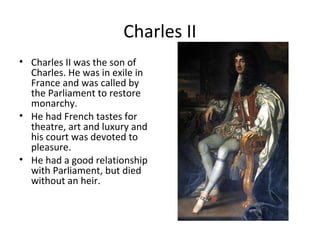 Charles II
• Charles II was the son of
Charles. He was in exile in
France and was called by
the Parliament to restore
monarchy.
• He had French tastes for
theatre, art and luxury and
his court was devoted to
pleasure.
• He had a good relationship
with Parliament, but died
without an heir.
 