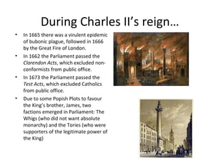 During Charles II’s reign…
• In 1665 there was a virulent epidemic
of bubonic plague, followed in 1666
by the Great Fire of London.
• In 1662 the Parliament passed the
Clarendon Acts, which excluded non-
conformists from public office.
• In 1673 the Parliament passed the
Test Acts, which excluded Catholics
from public office.
• Due to some Popish Plots to favour
the King’s brother, James, two
factions emerged in Parliament: The
Whigs (who did not want absolute
monarchy) and the Tories (who were
supporters of the legitimate power of
the King)
 