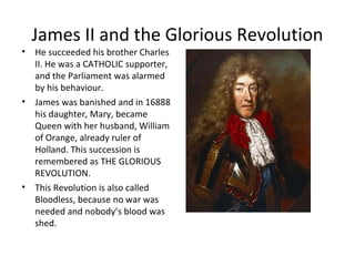 James II and the Glorious Revolution
• He succeeded his brother Charles
II. He was a CATHOLIC supporter,
and the Parliament was alarmed
by his behaviour.
• James was banished and in 16888
his daughter, Mary, became
Queen with her husband, William
of Orange, already ruler of
Holland. This succession is
remembered as THE GLORIOUS
REVOLUTION.
• This Revolution is also called
Bloodless, because no war was
needed and nobody’s blood was
shed.
 