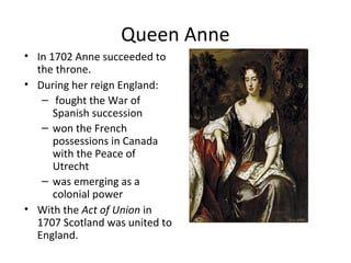 Queen Anne
• In 1702 Anne succeeded to
the throne.
• During her reign England:
– fought the War of
Spanish succession
– won the French
possessions in Canada
with the Peace of
Utrecht
– was emerging as a
colonial power
• With the Act of Union in
1707 Scotland was united to
England.
 