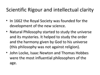 Scientific Rigour and intellectual clarity
• In 1662 the Royal Society was founded for the
development of the new science.
• Natural Philosophy started to study the universe
and its mysteries. It helped to study the order
and the harmony given by God to his universe
(this philosophy was not against religion).
• John Locke, Isaac Newton and Thomas Hobbes
were the most influential philosophers of the
age.
 
