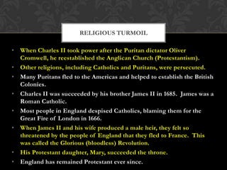 RELIGIOUS TURMOIL
• When Charles II took power after the Puritan dictator Oliver
Cromwell, he reestablished the Anglican Church (Protestantism).
• Other religions, including Catholics and Puritans, were persecuted.
• Many Puritans fled to the Americas and helped to establish the British
Colonies.
• Charles II was succeeded by his brother James II in 1685. James was a
Roman Catholic.
• Most people in England despised Catholics, blaming them for the
Great Fire of London in 1666.
• When James II and his wife produced a male heir, they felt so
threatened by the people of England that they fled to France. This
was called the Glorious (bloodless) Revolution.
• His Protestant daughter, Mary, succeeded the throne.
• England has remained Protestant ever since.

 
