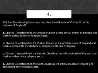 4.
Which of the following items best describes the influence of Charles II on the
religions of England?
a. Charles II reestablished the Anglican Church as the official church of England and
tried to outlaw dozens of religious sects.

b. Charles II reestablished the Puritan Church as the official church of England and
tried to incorporate the doctrine of religious sects into its dogma.
c. Charles II reestablished the Catholic Church as the official church of England and
tried to outlaw minor religious sects.
d. Charles II reestablished the Deist Church as the official church of England and
persecuted other religious sects.

 