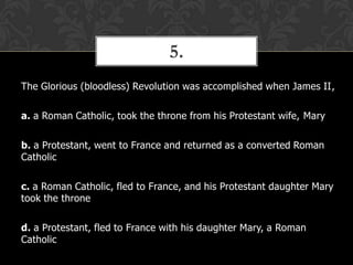 5.
The Glorious (bloodless) Revolution was accomplished when James II,
a. a Roman Catholic, took the throne from his Protestant wife, Mary
b. a Protestant, went to France and returned as a converted Roman
Catholic
c. a Roman Catholic, fled to France, and his Protestant daughter Mary
took the throne
d. a Protestant, fled to France with his daughter Mary, a Roman
Catholic

 