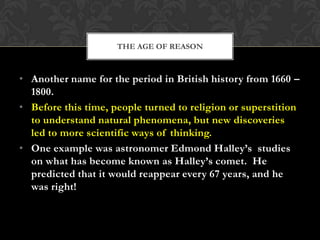THE AGE OF REASON

• Another name for the period in British history from 1660 –
1800.
• Before this time, people turned to religion or superstition
to understand natural phenomena, but new discoveries
led to more scientific ways of thinking.
• One example was astronomer Edmond Halley’s studies
on what has become known as Halley’s comet. He
predicted that it would reappear every 67 years, and he
was right!

 
