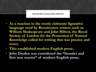 MODERN ENGLISH PROSE

• As a reaction to the overly elaborate figurative
language used by Renaissance writers such as
William Shakespeare and John Milton, the Royal
Society of London for the Promotion of Natural
Knowledge called for writing that was precise and
exact.
• This established modern English prose.
• John Dryden was considered the “founder and
first true master” of modern English prose.

 