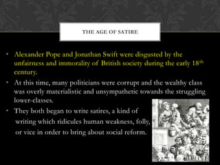 THE AGE OF SATIRE

• Alexander Pope and Jonathan Swift were disgusted by the
unfairness and immorality of British society during the early 18 th
century.
• At this time, many politicians were corrupt and the wealthy class
was overly materialistic and unsympathetic towards the struggling
lower-classes.
• They both began to write satires, a kind of
writing which ridicules human weakness, folly,
or vice in order to bring about social reform.

 