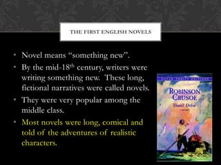 THE FIRST ENGLISH NOVELS

• Novel means “something new”.
• By the mid-18th century, writers were
writing something new. These long,
fictional narratives were called novels.
• They were very popular among the
middle class.
• Most novels were long, comical and
told of the adventures of realistic
characters.

 