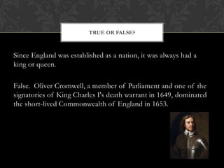 TRUE OR FALSE?

Since England was established as a nation, it was always had a
king or queen.
False. Oliver Cromwell, a member of Parliament and one of the
signatories of King Charles I's death warrant in 1649, dominated
the short-lived Commonwealth of England in 1653.

 