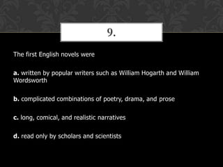 9.
The first English novels were
a. written by popular writers such as William Hogarth and William
Wordsworth

b. complicated combinations of poetry, drama, and prose
c. long, comical, and realistic narratives

d. read only by scholars and scientists

 