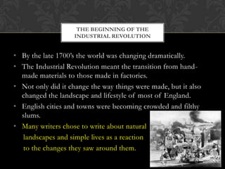 THE BEGINNING OF THE
INDUSTRIAL REVOLUTION

• By the late 1700’s the world was changing dramatically.
• The Industrial Revolution meant the transition from handmade materials to those made in factories.
• Not only did it change the way things were made, but it also
changed the landscape and lifestyle of most of England.
• English cities and towns were becoming crowded and filthy
slums.
• Many writers chose to write about natural
landscapes and simple lives as a reaction
to the changes they saw around them.

 