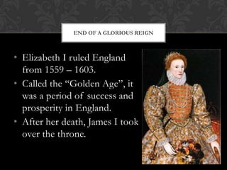 END OF A GLORIOUS REIGN

• Elizabeth I ruled England
from 1559 – 1603.
• Called the “Golden Age”, it
was a period of success and
prosperity in England.
• After her death, James I took
over the throne.

 