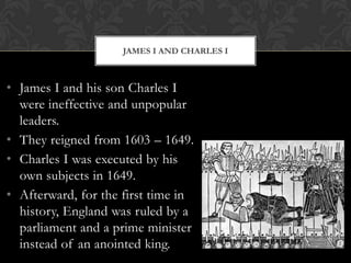 JAMES I AND CHARLES I

• James I and his son Charles I
were ineffective and unpopular
leaders.
• They reigned from 1603 – 1649.
• Charles I was executed by his
own subjects in 1649.
• Afterward, for the first time in
history, England was ruled by a
parliament and a prime minister
instead of an anointed king.

 