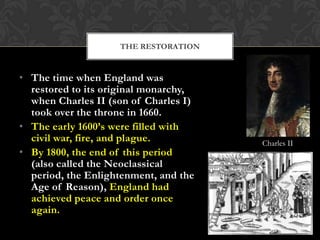 THE RESTORATION

• The time when England was
restored to its original monarchy,
when Charles II (son of Charles I)
took over the throne in 1660.
• The early 1600’s were filled with
civil war, fire, and plague.
• By 1800, the end of this period
(also called the Neoclassical
period, the Enlightenment, and the
Age of Reason), England had
achieved peace and order once
again.

Charles II

 