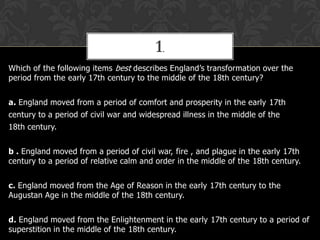 1.
Which of the following items best describes England’s transformation over the
period from the early 17th century to the middle of the 18th century?
a. England moved from a period of comfort and prosperity in the early 17th
century to a period of civil war and widespread illness in the middle of the
18th century.
b . England moved from a period of civil war, fire , and plague in the early 17th
century to a period of relative calm and order in the middle of the 18th century.
c. England moved from the Age of Reason in the early 17th century to the
Augustan Age in the middle of the 18th century.
d. England moved from the Enlightenment in the early 17th century to a period of
superstition in the middle of the 18th century.

 
