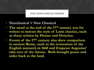 THE NEOCLASSICAL PERIOD

• Neoclassical = New Classical
• The trend at the end of the 17 th century was for
writers to imitate the style of Latin classics, such
as those written by Homer and Octavius.
• Events of the 17th century also drew comparison
to ancient Rome, such as the restoration of the
English monarch in 1660 and Emperor Augustus’
take over of the throne. Both brought peace and
order back to the land.

 