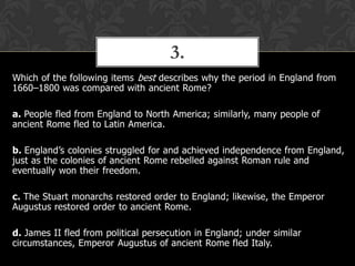 3.
Which of the following items best describes why the period in England from
1660–1800 was compared with ancient Rome?
a. People fled from England to North America; similarly, many people of
ancient Rome fled to Latin America.

b. England’s colonies struggled for and achieved independence from England,
just as the colonies of ancient Rome rebelled against Roman rule and
eventually won their freedom.
c. The Stuart monarchs restored order to England; likewise, the Emperor
Augustus restored order to ancient Rome.
d. James II fled from political persecution in England; under similar
circumstances, Emperor Augustus of ancient Rome fled Italy.

 