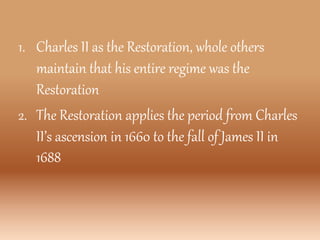 1. Charles II as the Restoration, whole others
maintain that his entire regime was the
Restoration
2. The Restoration applies the period from Charles
II’s ascension in 1660 to the fall of James II in
1688