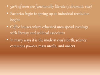 • 50% of men are functionally literate (a dramatic rise)
• Factories begin to spring up as industrial revolution
begins
• Coffee houses-where educated men spend evenings
with literary and political associates
• In many ways it is the modern eras's birth, science,
commons powers, mass media, and orders