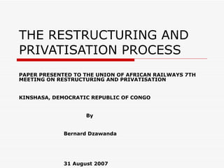 THE RESTRUCTURING AND
PRIVATISATION PROCESS
PAPER PRESENTED TO THE UNION OF AFRICAN RAILWAYS 7TH
MEETING ON RESTRUCTURING AND PRIVATISATION


KINSHASA, DEMOCRATIC REPUBLIC OF CONGO


                    By


             Bernard Dzawanda




             31 August 2007
 