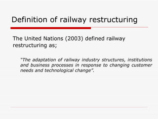 Definition of railway restructuring The United Nations (2003) defined railway restructuring as; “ The adaptation of railway industry structures, institutions and business processes in response to changing customer needs and technological change”. 