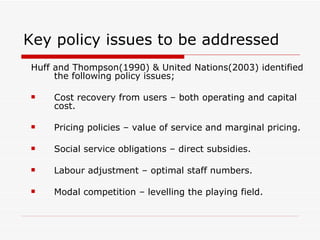 Key policy issues to be addressed Huff and Thompson(1990) & United Nations(2003) identified the following policy issues;  Cost recovery from users – both operating and capital cost. Pricing policies – value of service and marginal pricing. Social service obligations – direct subsidies. Labour adjustment – optimal staff numbers. Modal competition – levelling the playing field. 