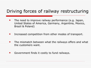 Driving forces of railway restructuring The need to improve railway performance (e.g. Japan, United States of America, Germany, Argentina, Mexico, Brazil & Poland) Increased competition from other modes of transport. The mismatch between what the railways offers and what the customers want. Government finds it costly to fund railways. 