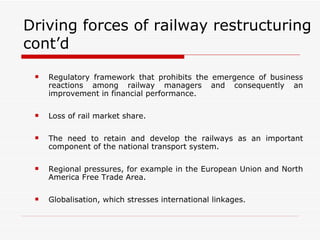 Driving forces of railway restructuring cont’d Regulatory framework that prohibits the emergence of business reactions among railway managers and consequently an improvement in financial performance. Loss of rail market share. The need to retain and develop the railways as an important component of the national transport system. Regional pressures, for example in the European Union and North America Free Trade Area. Globalisation, which stresses international linkages. 