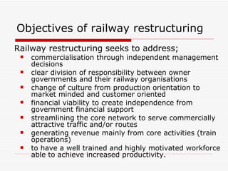 Objectives of railway restructuring Railway restructuring seeks to address; commercialisation through independent management decisions clear division of responsibility between owner governments and their railway organisations change of culture from production orientation to market minded and customer oriented financial viability to create independence from government financial support streamlining the core network to serve commercially attractive traffic and/or routes generating revenue mainly from core activities (train operations) to have a well trained and highly motivated workforce able to achieve increased productivity. 