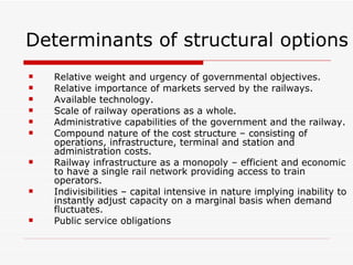 Determinants of structural options Relative weight and urgency of governmental objectives. Relative importance of markets served by the railways. Available technology. Scale of railway operations as a whole. Administrative capabilities of the government and the railway. Compound nature of the cost structure – consisting of operations, infrastructure, terminal and station and administration costs. Railway infrastructure as a monopoly – efficient and economic to have a single rail network providing access to train operators. Indivisibilities – capital intensive in nature implying inability to instantly adjust capacity on a marginal basis when demand fluctuates. Public service obligations 