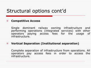 Structural options cont’d Competitive Access   Single dominant railway owning infrastructure and performing operations (integrated services) with other operators paying access fees for the usage of infrastructure. Vertical Separation (Institutional separation) Complete separation of infrastructure from operations. All operators pay access fees in order to access the infrastructure.  