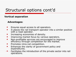 Structural options cont’d Vertical separation Advantages: Ensures equal access to all operators. It places the rail transport operator into a similar position with a road operator. Increasing economies of density. Improving market focus by various operators. Non-profitable services are encouraged to improve efficiency through competition for the market. Promotes intra-rail competition. Enhances the clarity of government policy and expenditures. Facilitates the introduction of the private sector into rail operations. 