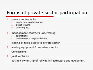 Forms of private sector participation service contracts for;  equipment maintenance ticket issuing catering etc. management contracts undertaking operations maintenance responsibilities leasing of fixed assets to private sector leasing equipment from private sector Concessions joint ventures outright ownership of railway infrastructure and equipment. 