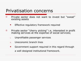 Privatisation concerns Private sector does not want to invest but “sweat” existing assets Effective regulatory framework required Private sector “cherry picking” i.e. interested in profit making services at the expense of social services; Unprofitable passenger services Uneconomic branch lines Government support required in this regard through a well designed institutional framework. 