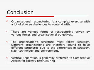 Conclusion Organisational restructuring is a complex exercise with a lot of diverse challenges to contend with. There are various forms of restructuring driven by various forces and organisational objectives. The organisation’s structure must follow strategy. Different organisations are therefore bound to have different structures due to the differences in strategy, size, technology and environment.  Vertical Separation is generally preferred to Competitive Access for railway restructuring 