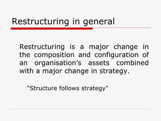 Restructuring in general Restructuring is a major change in the composition and configuration of an organisation’s assets combined with a major change in strategy.  “Structure follows strategy” 
