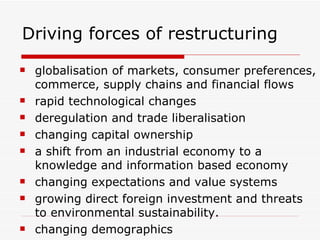 Driving forces of restructuring globalisation of markets, consumer preferences, commerce, supply chains and financial flows rapid technological changes deregulation and trade liberalisation changing capital ownership a shift from an industrial economy to a knowledge and information based economy changing expectations and value systems growing direct foreign investment and threats to environmental sustainability.  changing demographics 