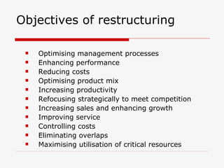Objectives of restructuring  Optimising management processes Enhancing performance Reducing costs Optimising product mix Increasing productivity Refocusing strategically to meet competition Increasing sales and enhancing growth Improving service Controlling costs Eliminating overlaps Maximising utilisation of critical resources 