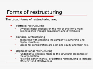 Forms of restructuring The broad forms of restructuring are; Portfolio restructuring Involves major changes on the mix of the firm’s main business lines through acquisitions and divestitures Financial restructuring concerned with changing the company’s ownership and capital structure. Issues for consideration are debt and equity and their mix.  Organisational restructuring fundamental changes made to the structural properties of the organisation   following either financial or portfolio restructuring to increase efficiency and effectiveness  