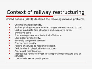 Context of railway restructuring United Nations (2003) identified the following railways problems;  Chronic financial deficits. Archaic pricing systems where charges are not related to cost. Lack of equitable fare structure and excessive fares. Excessive costs. Poor management and technical efficiency. Low labour productivity. Severely congested services. Poor service quality Failure of service to respond to need. Deficiencies in physical infrastructure. Poor asset maintenance. Inadequate funds to invest in transport infrastructure and or services. Low private sector participation. 