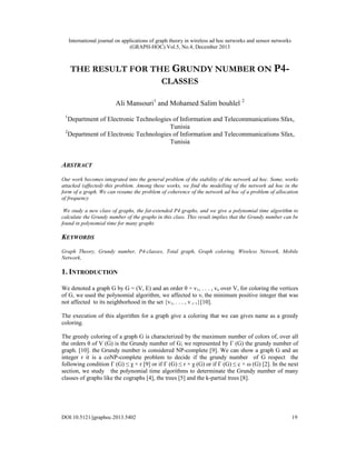 International journal on applications of graph theory in wireless ad hoc networks and sensor networks
(GRAPH-HOC) Vol.5, No.4, December 2013

THE RESULT FOR THE GRUNDY NUMBER ON P4CLASSES
Ali Mansouri1 and Mohamed Salim bouhlel 2
1

Department of Electronic Technologies of Information and Telecommunications Sfax,
Tunisia
2
Department of Electronic Technologies of Information and Telecommunications Sfax,
Tunisia

ABSTRACT
Our work becomes integrated into the general problem of the stability of the network ad hoc. Some, works
attacked (affected) this problem. Among these works, we find the modelling of the network ad hoc in the
form of a graph. We can resume the problem of coherence of the network ad hoc of a problem of allocation
of frequency
We study a new class of graphs, the fat-extended P4 graphs, and we give a polynomial time algorithm to
calculate the Grundy number of the graphs in this class. This result implies that the Grundy number can be
found in polynomial time for many graphs

KEYWORDS
Graph Theory, Grundy number, P4-classes, Total graph, Graph coloring, Wireless Network, Mobile
Network,

1. INTRODUCTION
We denoted a graph G by G = (V, E) and an order θ = v1, . . . , vn over V, for coloring the vertices
of G, we used the polynomial algorithm, we affected to vi the minimum positive integer that was
not affected to its neighborhood in the set {v1, . . . , v i−1}[10].
The execution of this algorithm for a graph give a coloring that we can gives name as a greedy
coloring.
The greedy coloring of a graph G is characterized by the maximum number of colors of, over all
the orders θ of V (G) is the Grundy number of G; we represented by Γ (G) the grundy number of
graph. [10]. the Grundy number is considered NP-complete [9]. We can show a graph G and an
integer r it is a coNP-complete problem to decide if the grundy number of G respect the
following condition Γ (G) ≤ χ + r [9] or if Γ (G) ≤ r × χ (G) or if Γ (G) ≤ c × ω (G) [2]. In the next
section, we study the polynomial time algorithms to determinate the Grundy number of many
classes of graphs like the cographs [4], the trees [5] and the k-partial trees [8].

DOI:10.5121/jgraphoc.2013.5402

19

 