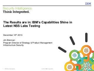 IBM Security Systems

The Results are in: IBM’s Capabilities Shine in
Latest NSS Labs Testing
December 10th 2013

Jim Brennan
Program Director of Strategy & Product Management
Infrastructure Security

1

IBM Security Systems

© 2013 IBM Corporation

© 2013 IBM Corporation

 