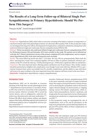 Research article
The Results of a Long-Term Follow-up of Bilateral Single Port
Sympathicotomy in Primary Hyperhidrosis: Should We Per-
form This Surgery?
Timuçin ALARa*
, İsmail Ertuğrul GEDİKa
Abstract
Background: Hyperhidrosis (HH), which refers to excessive sweating of the body in response to temperature or
emotional stimuli rather than physiological stimuli, can adversely affect quality of life. In this prospective study,
we investigated the long-term effects, development of complications, and patient satisfaction among those who
underwent bilateral single-port endoscopic thoracic sympathecotomy (ETS) for HH.
Methods: Thirty-one patients who underwent bilateral single-port endoscopic thoracic sympathicotomy (ETS)
for HH between January 200 and November 2014 were enrolled in this study. The patients wer1e followed up
until July 2017. Patient satisfaction in terms of the primary complaint (PC) and complications, such as compen-
satory hyperhidrosis (CH), in the short and long term were recorded.
Results: The mean follow-up period was 60.6 ± 12.8 (min: 40, max: 89) mo postoperatively. When both the
short- and long-term results were evaluated together, CH had no effect on patient satisfaction. However, per-
sistence of the PC in both the short (p = 0.020) and long term (p = 0.001) had a significant effect on satisfaction.
Conclusion: The most important factor affecting patient satisfaction was PC persistence. Thus, further studies
should be performed to enlighten this complication. even though it may remit with time. Whether ETS is a per-
manent treatment that cannot successfully treat PC, possible complications and the ability to cope with them
will seem to be open to debate as the most important issues that surgeons will have to face in the near future.
Keywords: Complication; hyperhidrosis; surgery; sympathicotomy
INTRODUCTION
Hyperhidrosis (HH) can be described as excessive
sweating of the body that exceeds physiological needs
[1]
. Hyperhidrosis may be primary or secondary. Prima-
ry HH is the result of to overactivity of the sympathetic
nervous system, whereas secondary HH is caused by
various factors, such as malignancies, endocrine dis-
orders (e.g., thyrotoxicosis), and some medications [1-3]
.
Primary HH affects facial, palmar, axillary, and plantar
regionsofthebody,exhibitingregionalandsymmetrical
involvement patterns due to sympathetic nervous sys-
tem overactivity [1,2]
.
Hyperhidrosismaybetreatedviamedicalorsurgicalap-
*Corresponding author: Timuçin ALAR
Mailing address: Department of Thoracic Surgery, Çanakkale On-
sekiz Mart University Medical Faculty, Çanakkale Onsekiz Mart
Universitesi Tıp Fakultesi Gogus Cerrahisi Anabilim Dalı Terzioglu
Girisi, Çanakkale,17100,Turkey.
E-mail: timalar@yahoo.com
Received: 24 October 2019 Accepted: 25 November 2019
proaches. Endoscopic thoracic sympathecotomy (ETS)
is the most commonly used type of surgical treatment
today.Thesurgerycanbeperformedinavarietyofways,
such as dissecting the sympathetic chain in the thoracic
region, thermal damage via electrocautery, or clipping.
Among various ETS-related complications, which in-
clude a hemo-pneumothorax, Horner’s syndrome, and
bradycardia,themostimportantintermsofbothpatient
and physician satisfaction is compensatory hyperhidro-
sis (CH) [4,5]
.
In this prospective study, we investigated the rate of
complications, such as CH, and PC persistence in the
long-term postoperative period following bilateral sin-
gle port ETS and the effects of these complications on
patient satisfaction.
METHODS
Patients who had undergone single port ETS between
January2010andNovember2014atÇanakkaleOnsekiz
Mart University Medical Faculty Thoracic Surgery Clinic
were prospectively followed up until July 2017. During
outpatient clinical examinations and telephone inter-
a
Department of Thoracic Surgery, Çanakkale Onsekiz Mart University Medical Faculty, Çanakkale, 17100, Turkey.
Creative Commons 4.0
Clin Surg Res Commun 2019; 3(4): 26-30
DOI: 10.31491/CSRC.2019.12.041
Timuçin ALAR et al 26
 
