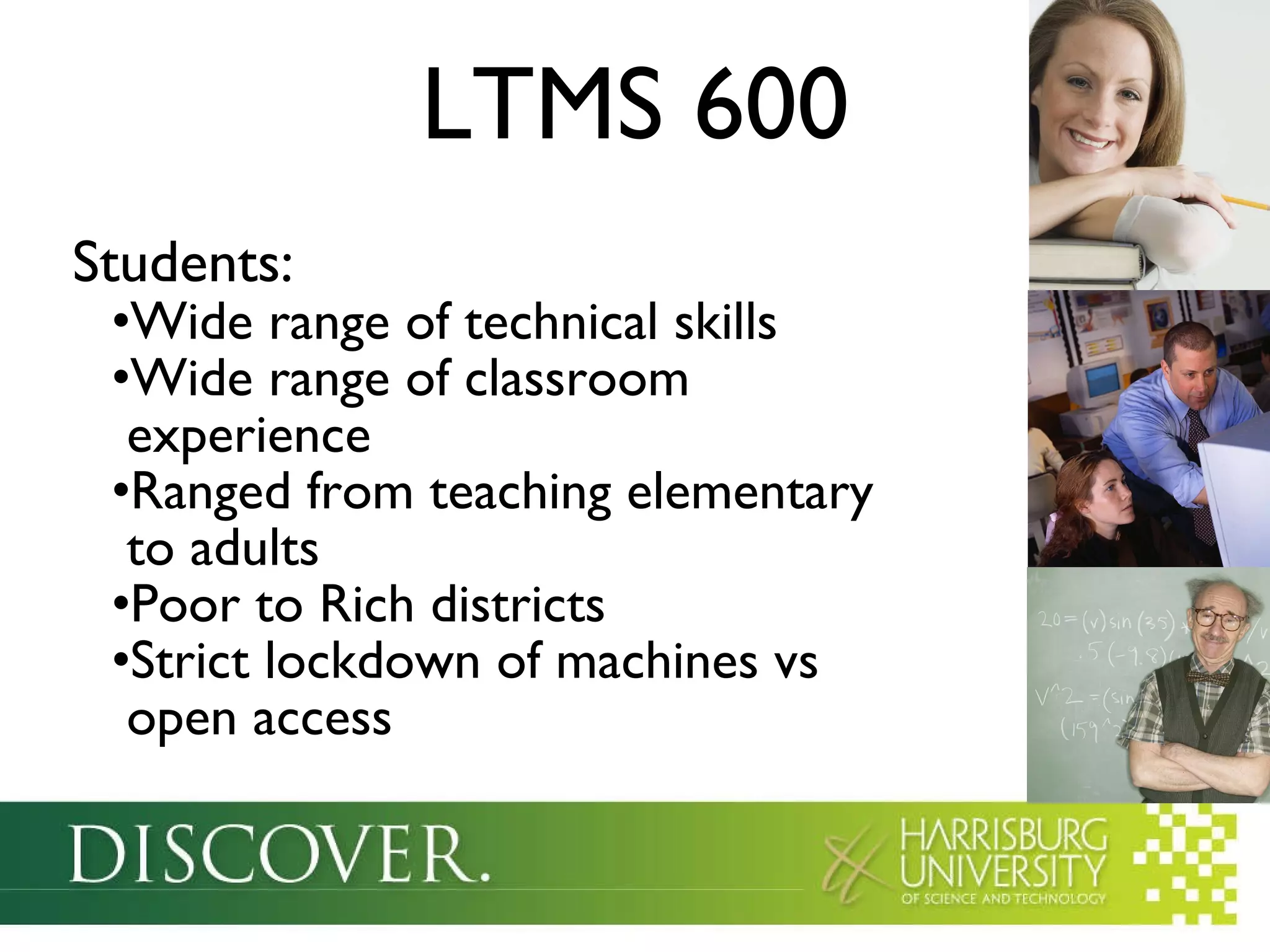 LTMS 600 Students: Wide range of technical skills Wide range of classroom  experience Ranged from teaching elementary   to adults Poor to Rich districts Strict lockdown of machines vs   open access 